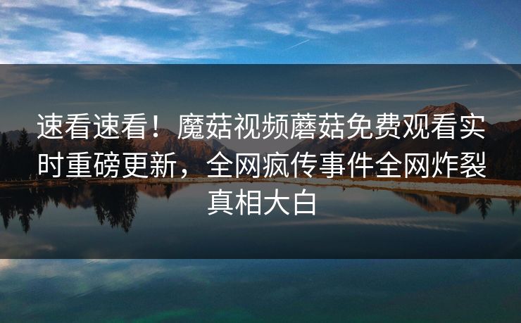 速看速看！魔菇视频蘑菇免费观看实时重磅更新，全网疯传事件全网炸裂真相大白