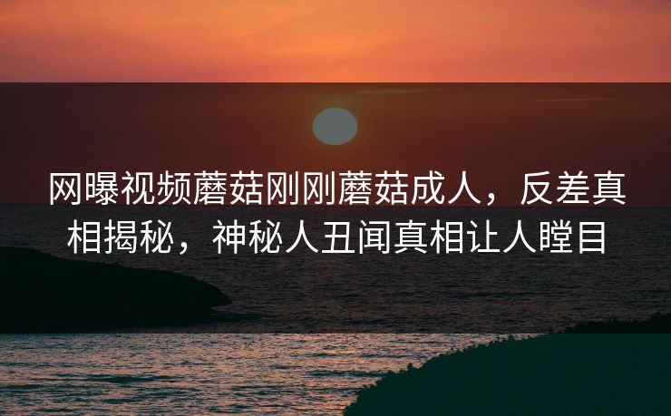 网曝视频蘑菇刚刚蘑菇成人，反差真相揭秘，神秘人丑闻真相让人瞠目