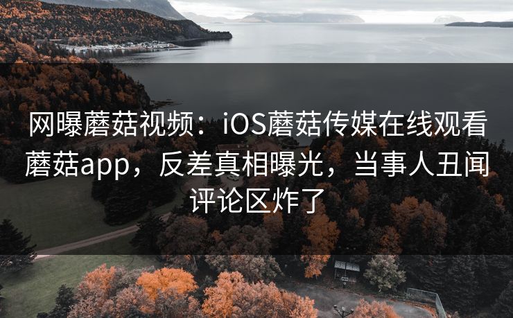 网曝蘑菇视频：iOS蘑菇传媒在线观看蘑菇app，反差真相曝光，当事人丑闻评论区炸了