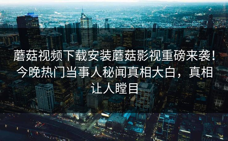 蘑菇视频下载安装蘑菇影视重磅来袭！今晚热门当事人秘闻真相大白，真相让人瞠目