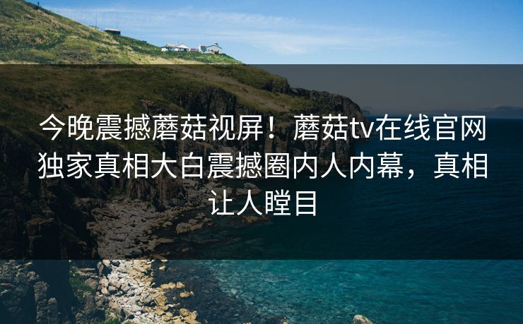 今晚震撼蘑菇视屏！蘑菇tv在线官网独家真相大白震撼圈内人内幕，真相让人瞠目