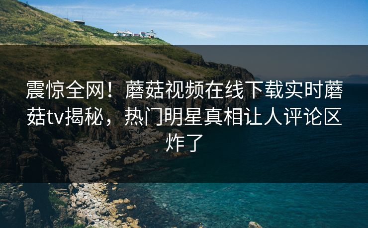 震惊全网！蘑菇视频在线下载实时蘑菇tv揭秘，热门明星真相让人评论区炸了