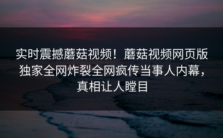 实时震撼蘑菇视频！蘑菇视频网页版独家全网炸裂全网疯传当事人内幕，真相让人瞠目