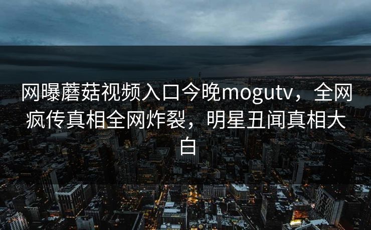 网曝蘑菇视频入口今晚mogutv，全网疯传真相全网炸裂，明星丑闻真相大白