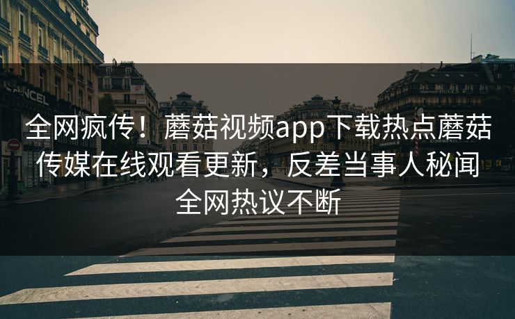 全网疯传！蘑菇视频app下载热点蘑菇传媒在线观看更新，反差当事人秘闻全网热议不断