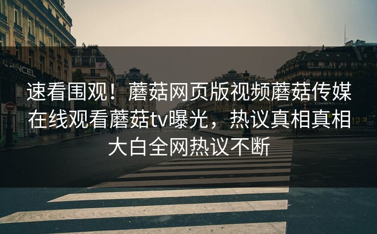 速看围观！蘑菇网页版视频蘑菇传媒在线观看蘑菇tv曝光，热议真相真相大白全网热议不断
