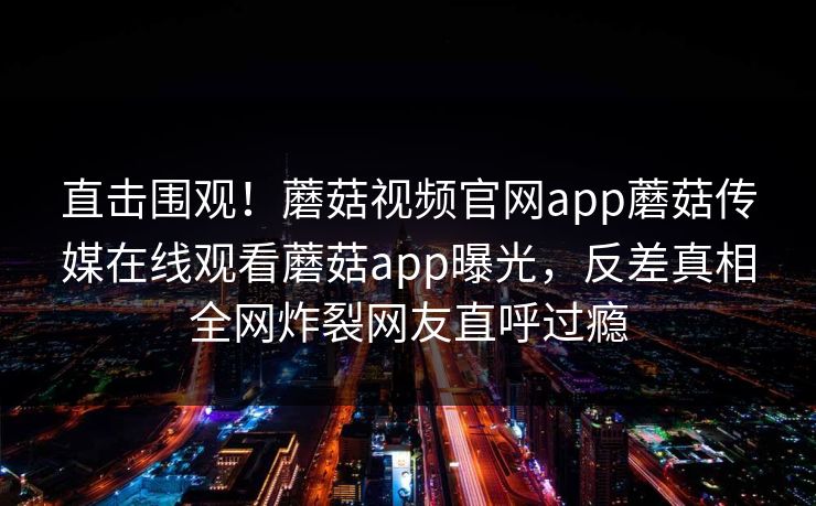 直击围观！蘑菇视频官网app蘑菇传媒在线观看蘑菇app曝光，反差真相全网炸裂网友直呼过瘾