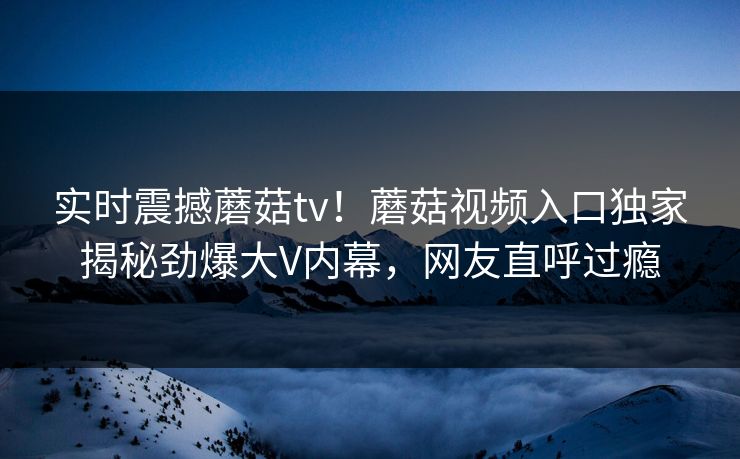 实时震撼蘑菇tv！蘑菇视频入口独家揭秘劲爆大V内幕，网友直呼过瘾