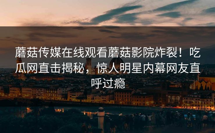 蘑菇传媒在线观看蘑菇影院炸裂！吃瓜网直击揭秘，惊人明星内幕网友直呼过瘾