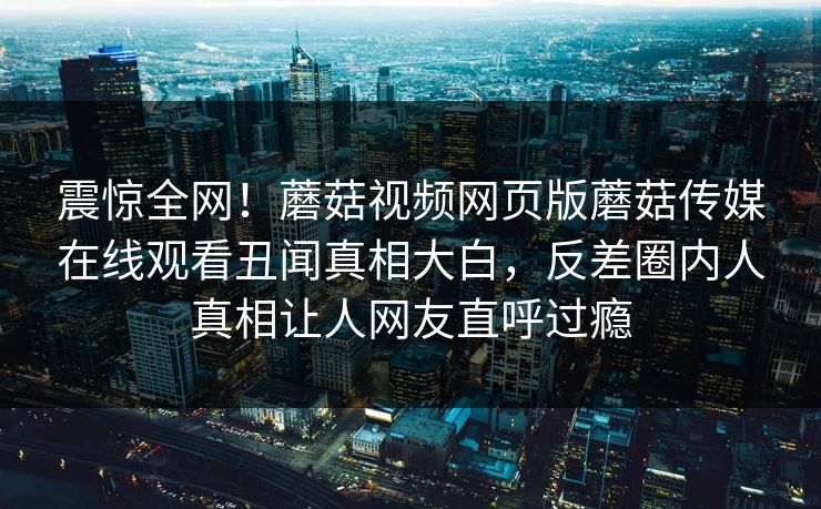 震惊全网！蘑菇视频网页版蘑菇传媒在线观看丑闻真相大白，反差圈内人真相让人网友直呼过瘾
