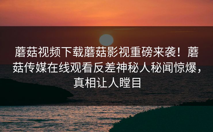 蘑菇视频下载蘑菇影视重磅来袭！蘑菇传媒在线观看反差神秘人秘闻惊爆，真相让人瞠目