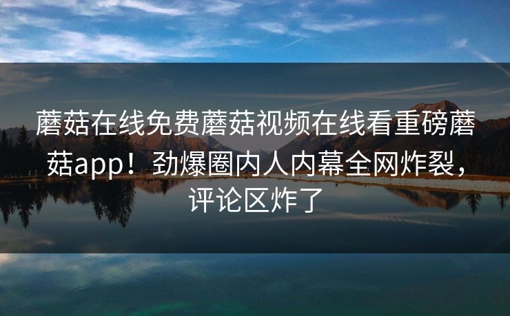 蘑菇在线免费蘑菇视频在线看重磅蘑菇app！劲爆圈内人内幕全网炸裂，评论区炸了
