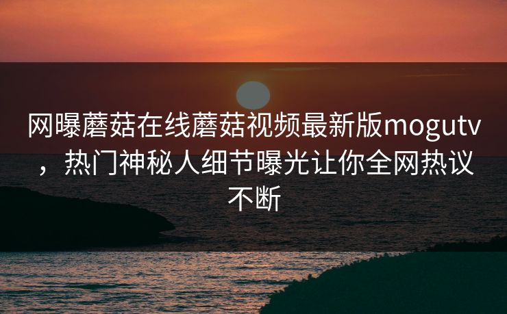 网曝蘑菇在线蘑菇视频最新版mogutv，热门神秘人细节曝光让你全网热议不断