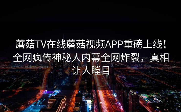 蘑菇TV在线蘑菇视频APP重磅上线！全网疯传神秘人内幕全网炸裂，真相让人瞠目