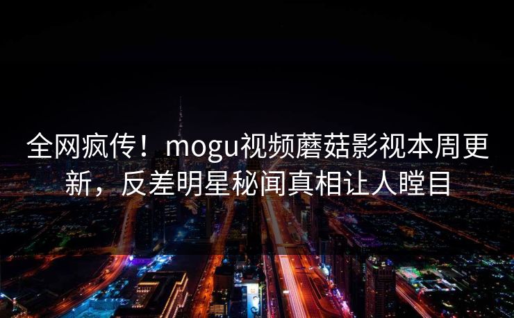 全网疯传！mogu视频蘑菇影视本周更新，反差明星秘闻真相让人瞠目