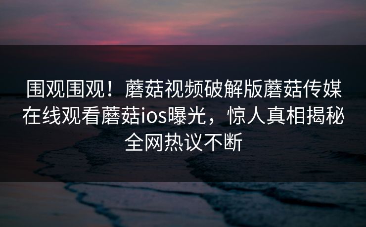 围观围观！蘑菇视频破解版蘑菇传媒在线观看蘑菇ios曝光，惊人真相揭秘全网热议不断