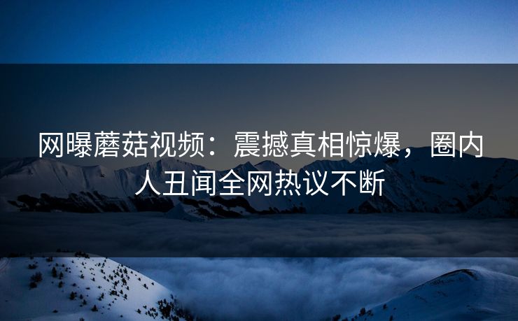 网曝蘑菇视频：震撼真相惊爆，圈内人丑闻全网热议不断