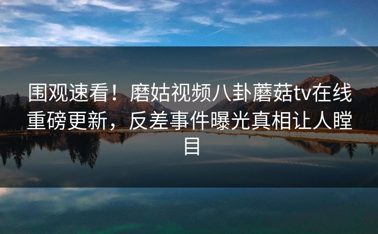 围观速看！磨姑视频八卦蘑菇tv在线重磅更新，反差事件曝光真相让人瞠目