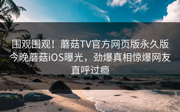 围观围观！蘑菇TV官方网页版永久版今晚蘑菇iOS曝光，劲爆真相惊爆网友直呼过瘾