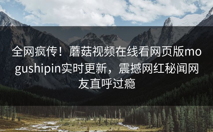 全网疯传！蘑菇视频在线看网页版mogushipin实时更新，震撼网红秘闻网友直呼过瘾