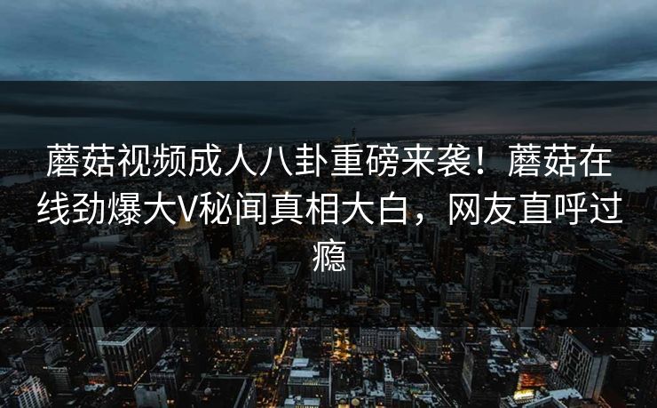 蘑菇视频成人八卦重磅来袭！蘑菇在线劲爆大V秘闻真相大白，网友直呼过瘾