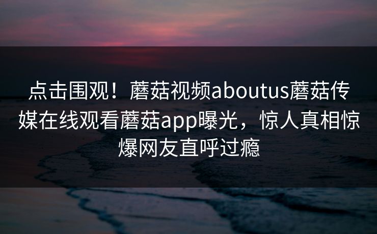 点击围观！蘑菇视频aboutus蘑菇传媒在线观看蘑菇app曝光，惊人真相惊爆网友直呼过瘾
