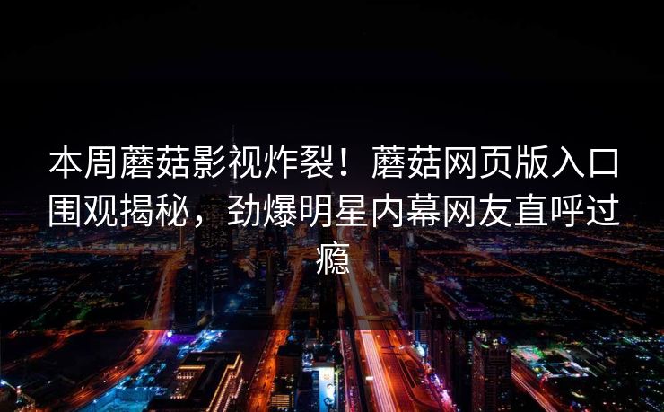 本周蘑菇影视炸裂！蘑菇网页版入口围观揭秘，劲爆明星内幕网友直呼过瘾