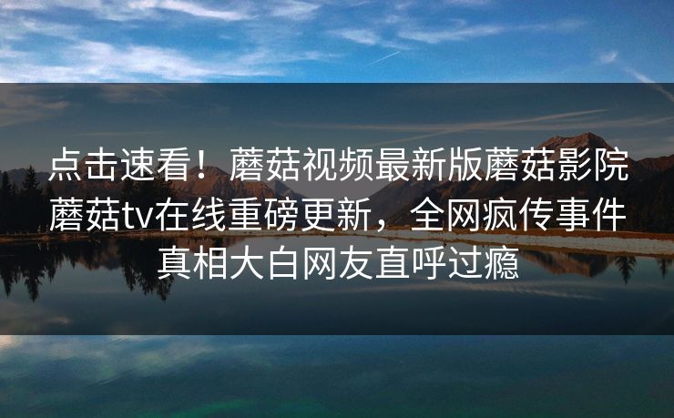 点击速看！蘑菇视频最新版蘑菇影院蘑菇tv在线重磅更新，全网疯传事件真相大白网友直呼过瘾