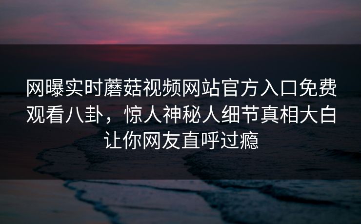 网曝实时蘑菇视频网站官方入口免费观看八卦，惊人神秘人细节真相大白让你网友直呼过瘾