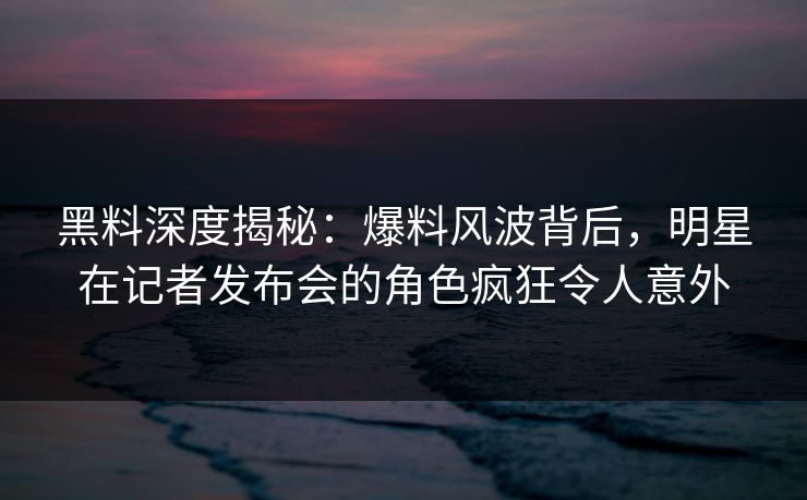 黑料深度揭秘：爆料风波背后，明星在记者发布会的角色疯狂令人意外