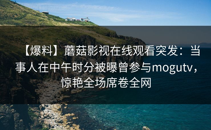 【爆料】蘑菇影视在线观看突发：当事人在中午时分被曝曾参与mogutv，惊艳全场席卷全网