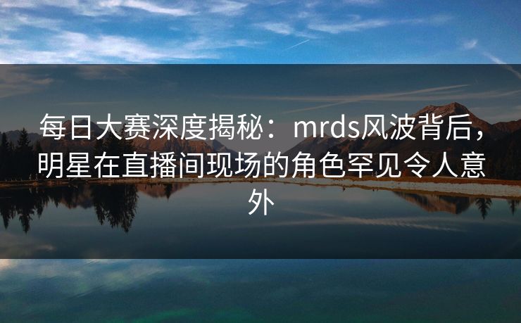 每日大赛深度揭秘：mrds风波背后，明星在直播间现场的角色罕见令人意外
