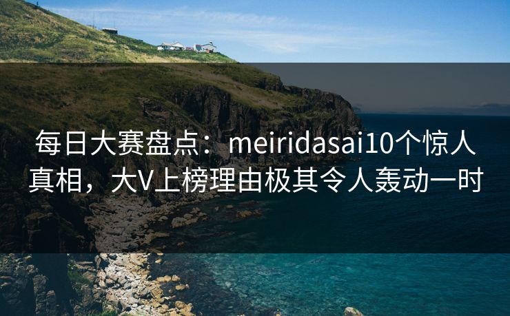 每日大赛盘点：meiridasai10个惊人真相，大V上榜理由极其令人轰动一时
