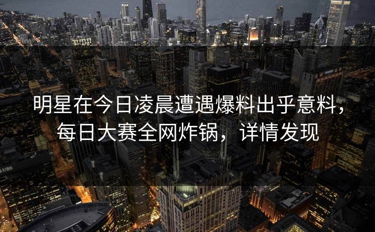 明星在今日凌晨遭遇爆料出乎意料，每日大赛全网炸锅，详情发现