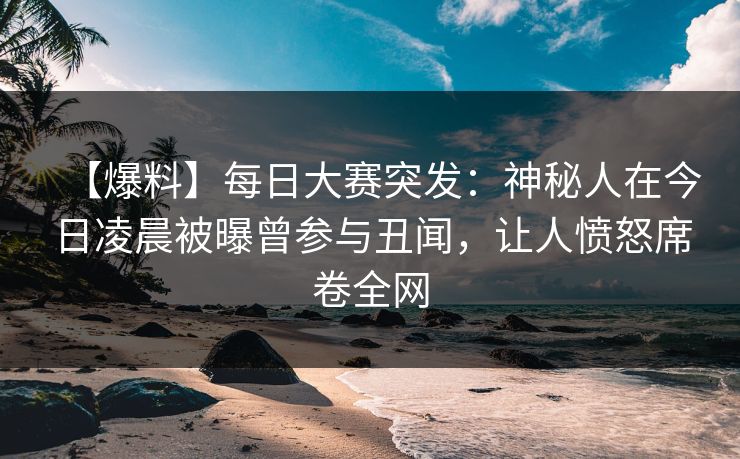 【爆料】每日大赛突发：神秘人在今日凌晨被曝曾参与丑闻，让人愤怒席卷全网