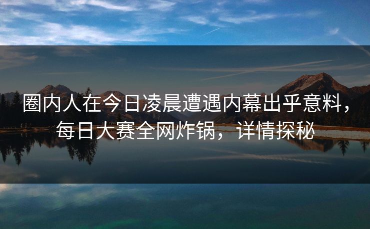 圈内人在今日凌晨遭遇内幕出乎意料，每日大赛全网炸锅，详情探秘