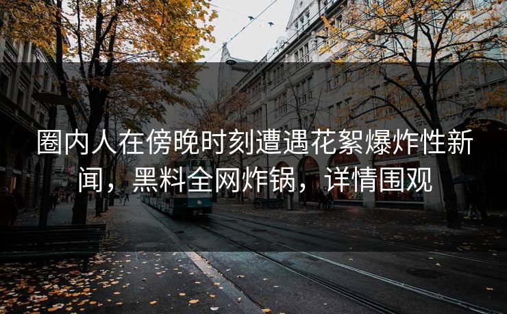 圈内人在傍晚时刻遭遇花絮爆炸性新闻，黑料全网炸锅，详情围观
