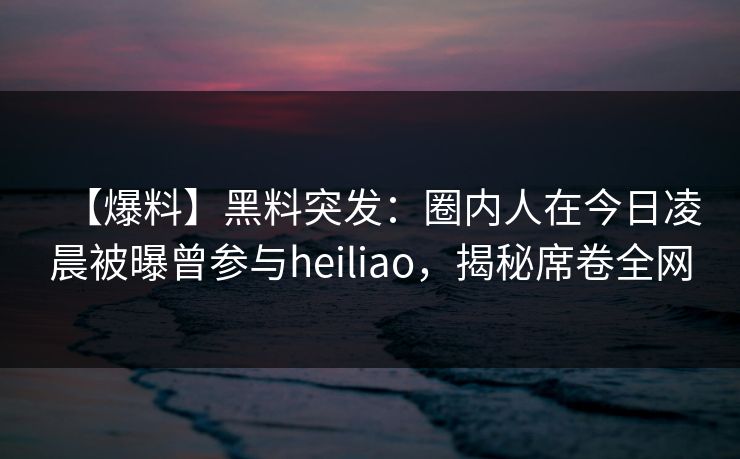 【爆料】黑料突发：圈内人在今日凌晨被曝曾参与heiliao，揭秘席卷全网