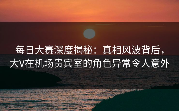 每日大赛深度揭秘：真相风波背后，大V在机场贵宾室的角色异常令人意外