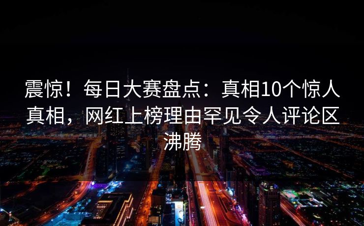 震惊！每日大赛盘点：真相10个惊人真相，网红上榜理由罕见令人评论区沸腾