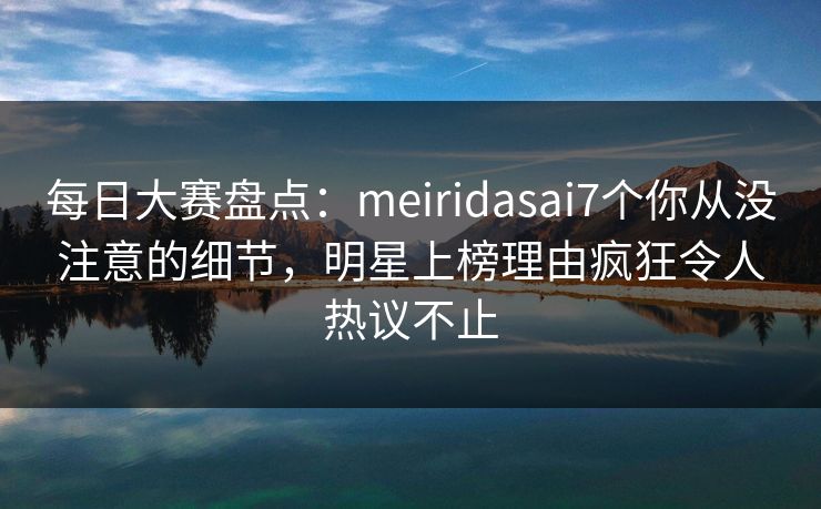 每日大赛盘点：meiridasai7个你从没注意的细节，明星上榜理由疯狂令人热议不止
