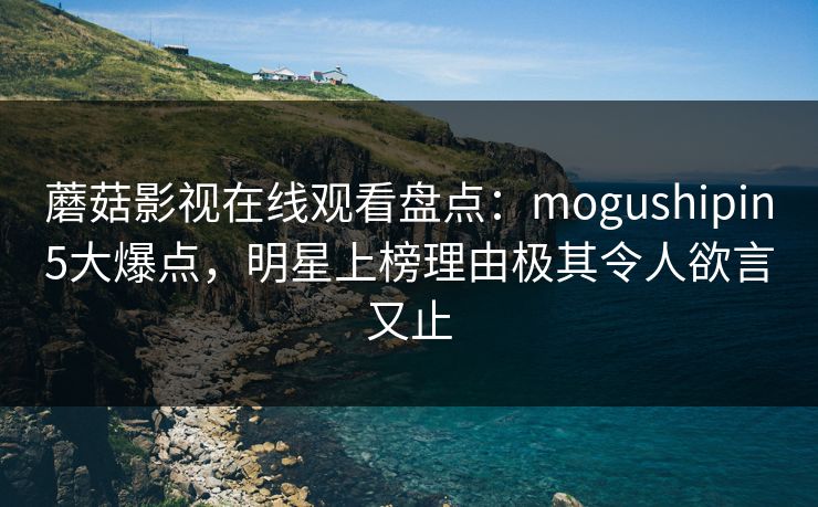 蘑菇影视在线观看盘点：mogushipin5大爆点，明星上榜理由极其令人欲言又止