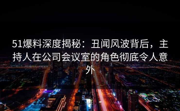 51爆料深度揭秘：丑闻风波背后，主持人在公司会议室的角色彻底令人意外