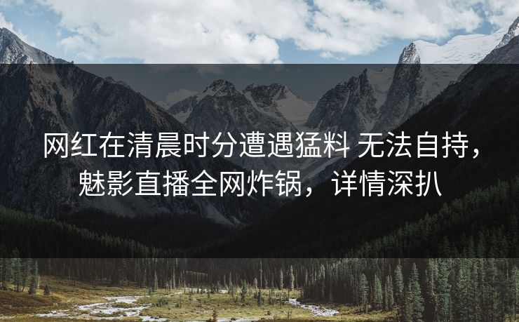 网红在清晨时分遭遇猛料 无法自持，魅影直播全网炸锅，详情深扒