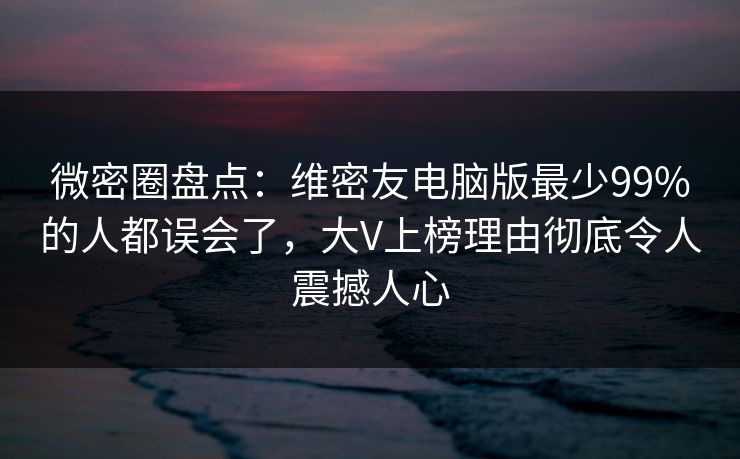 微密圈盘点：维密友电脑版最少99%的人都误会了，大V上榜理由彻底令人震撼人心