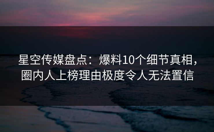 星空传媒盘点:爆料10个细节真相,圈内人上榜理由极度令人无法置信 星空传媒盘点:爆料10个细节真相,圈内人上榜理由极度令人无法置信