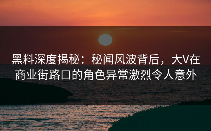 黑料深度揭秘：秘闻风波背后，大V在商业街路口的角色异常激烈令人意外