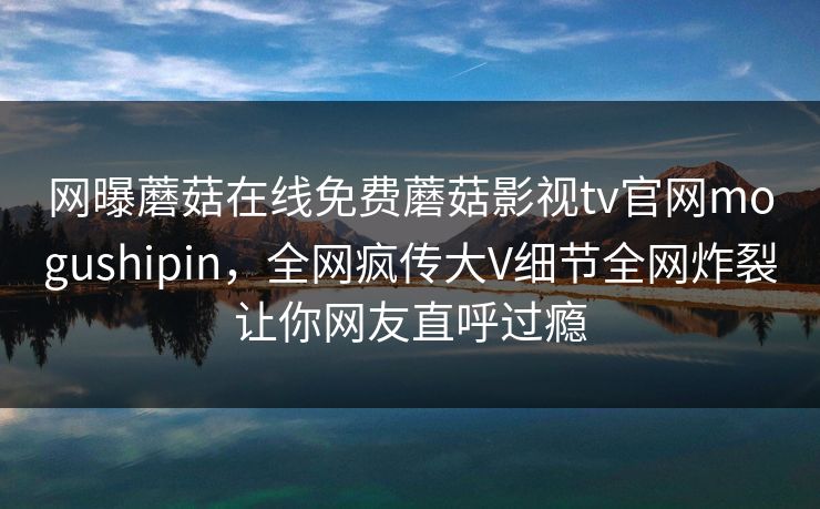 网曝蘑菇在线免费蘑菇影视tv官网mogushipin，全网疯传大V细节全网炸裂让你网友直呼过瘾