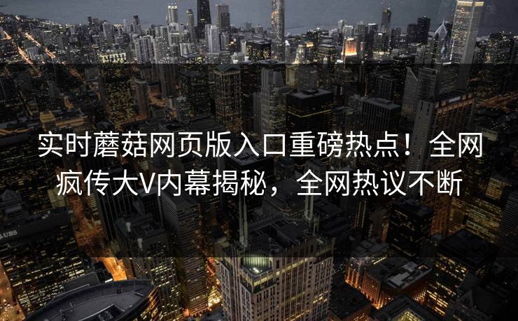 实时蘑菇网页版入口重磅热点！全网疯传大V内幕揭秘，全网热议不断