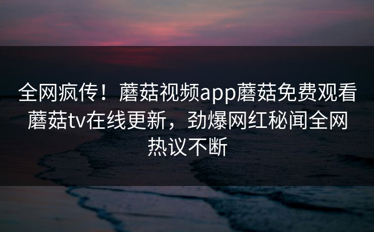 全网疯传！蘑菇视频app蘑菇免费观看蘑菇tv在线更新，劲爆网红秘闻全网热议不断